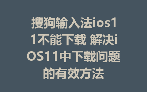 搜狗输入法ios11不能下载 解决iOS11中下载问题的有效方法